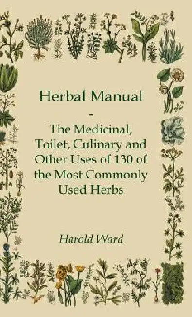 Herbal Manual - The Medicinal, Toilet, Culinary and Other Uses of 130 of the Most Commonly Used Herbs by Harold Ward