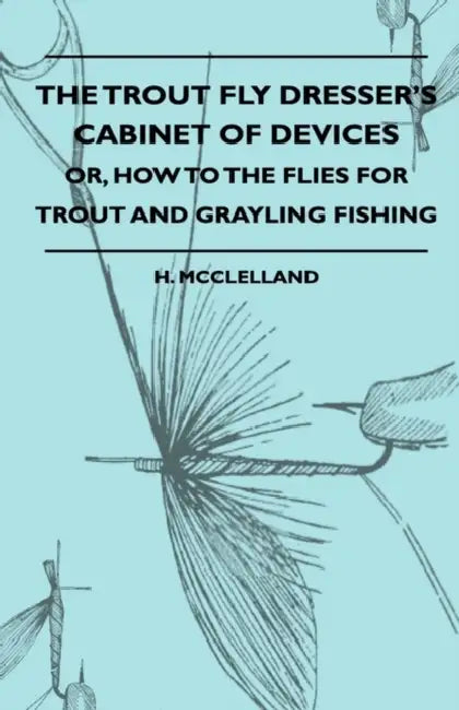 The Trout Fly Dresser's Cabinet Of Devices - Or, How To The Flies For Trout And Grayling Fishing by H. McClelland