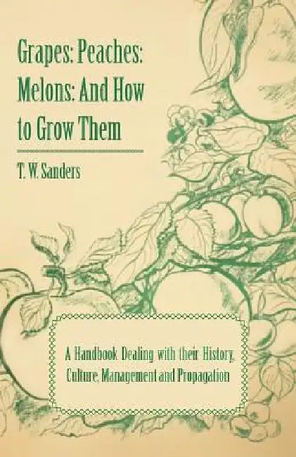 Grapes: Peaches: Melons: And How to Grow Them - A Handbook Dealing with Their History, Culture, Management and Propagation - I by T. W. Sanders