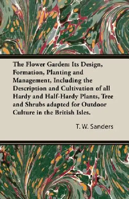 The Flower Garden: Its Design, Formation, Planting and Management, Including the Description and Cultivation of all Hardy and Half-Hardy by T. W. Sanders