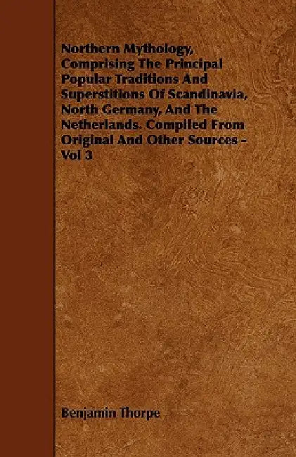 Northern Mythology, Comprising the Principal Popular Traditions and Superstitions of Scandinavia, North Germany, and the Netherlands. Compiled from Or by Benjamin Thorpe