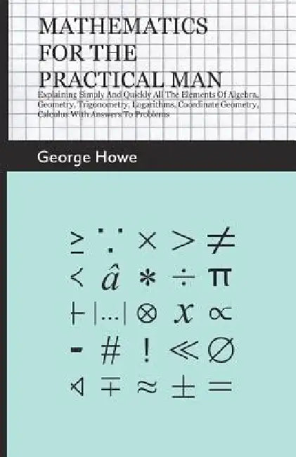 Mathematics for the Practical Man;Explaining Simply and Quickly all the Elements of Algebra, Geometry, Trigonometry, Logarithms, Coordinate Geometry, by George Howe