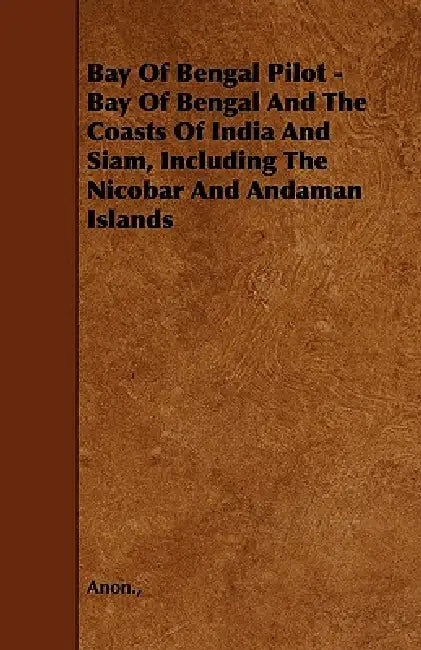 Bay Of Bengal Pilot - Bay Of Bengal And The Coasts Of India And Siam, Including The Nicobar And Andaman Islands by Anon