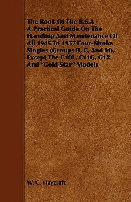 The Book Of The B.S.A - A Practical Guide On The Handling And Maintenance Of All 1945 To 1957 Four-Stroke Singles (Groups B, C, And M), Except The C10L, C11G, G12 And Gold Star Models by W. C. Haycraft