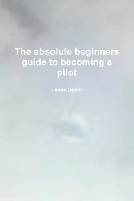 The Absolute Beginners Guide to Becoming a Pilot by Jason Dearn