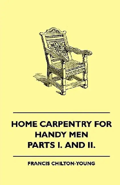 Home Carpentry For Handy Men - A Book Of Practical Instruction In All Kinds Of Constructive And Decorative Work In Wood That Can Be Done By The Amateu by Francis Chilton-Young