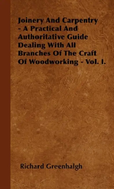 Joinery And Carpentry - A Practical And Authoritative Guide Dealing With All Branches Of The Craft Of Woodworking - Vol. I. by Richard Greenhalgh