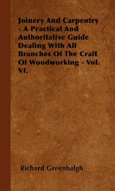 Joinery And Carpentry - A Practical And Authoritative Guide Dealing With All Branches Of The Craft Of Woodworking - Vol. VI. by Richard Greenhalgh