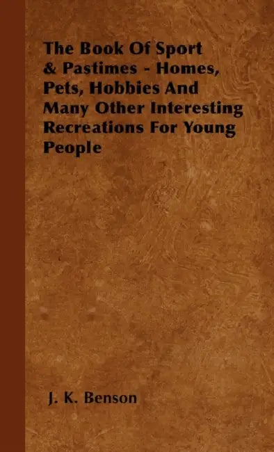 The Book of Sport & Pastimes - Homes, Pets, Hobbies and Many Other Interesting Recreations for Young People by J. K. Benson