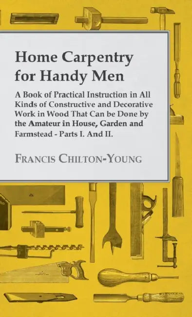 Home Carpentry For Handy Men - A Book Of Practical Instruction In All Kinds Of Constructive And Decorative Work In Wood That Can Be Done By The Amateu by Francis Chilton-Young