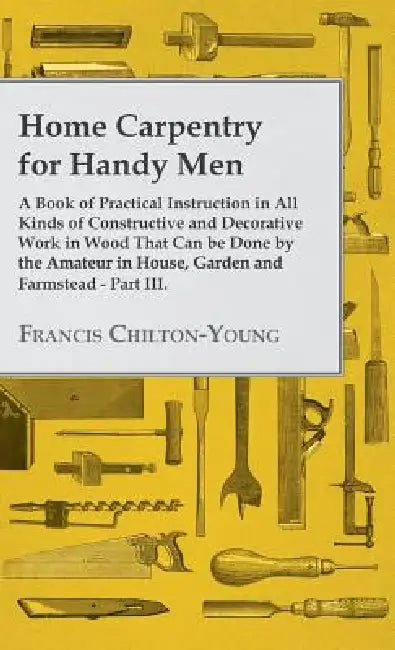 Home Carpentry For Handy Men - A Book Of Practical Instruction In All Kinds Of Constructive And Decorative Work In Wood That Can Be Done By The Amateu by Francis Chilton-Young