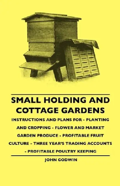 Small Holding and Cottage Gardens: Instructions and Plans for - Planting and Cropping - Flower and Market Garden Produce - Profitable Fruit Culture - by John Godwin