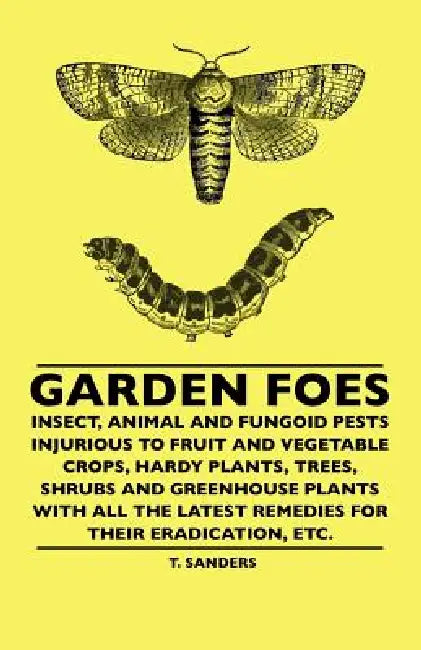 Garden Foes - Insect, Animal And Fungoid Pests Injurious To Fruit And Vegetable Crops, Hardy Plants, Trees, Shrubs And Greenhouse Plants With All The by T. Sanders