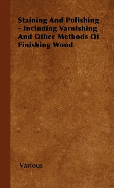 Staining and Polishing - Including Varnishing and Other Methods of Finishing Wood by Various