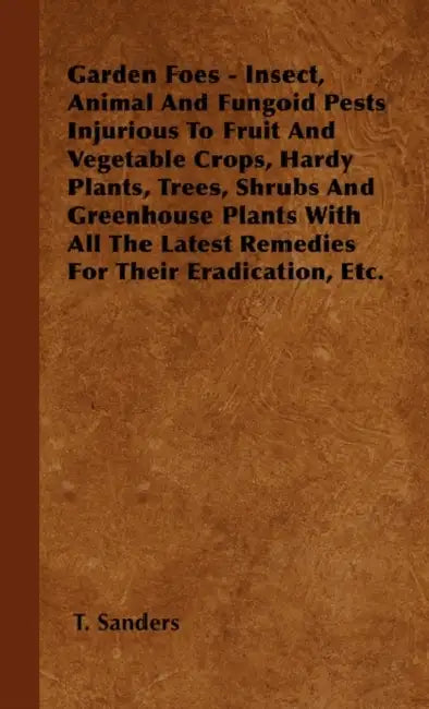 Garden Foes - Insect, Animal And Fungoid Pests Injurious To Fruit And Vegetable Crops, Hardy Plants, Trees, Shrubs And Greenhouse Plants With All The by T. Sanders