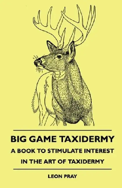 Big Game Taxidermy - A Book to Stimulate Interest in the Art of Taxidermy by Leon Pray