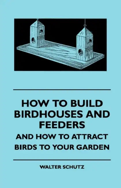 How to Build Birdhouses and Feeders - And How to Attract Birds to Your Garden by Walter E. Schutz