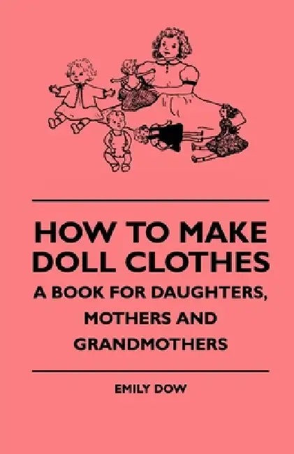 How to Make Doll Clothes - A Book for Daughters, Mothers and Grandmothers by Emily Dow