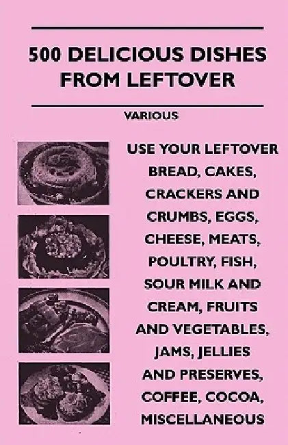 500 Delicious Dishes from Leftover - Use Your Leftover Bread, Cakes, Crackers and Crumbs, Eggs, Cheese, Meats, Poultry, Fish, Sour Milk and Cream, Fru by Various