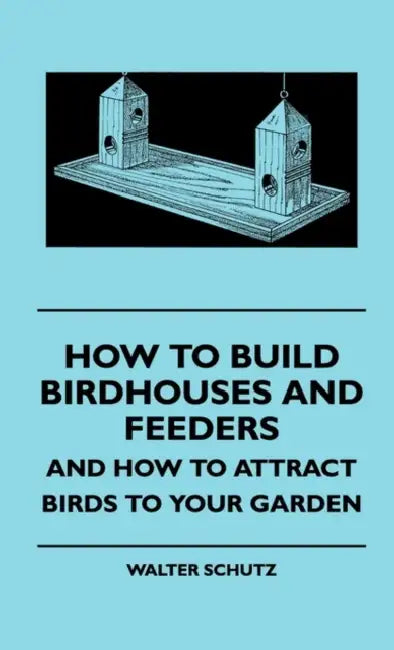 How to Build Birdhouses and Feeders - And How to Attract Birds to Your Garden by Walter E. Schutz
