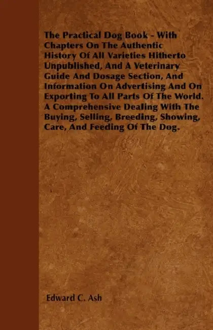The Practical Dog Book - With Chapters On The Authentic History Of All Varieties Hitherto Unpublished, And A Veterinary Guide And Dosage Section, And by Edward C. Ash
