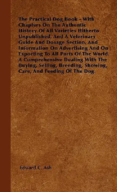 The Practical Dog Book - With Chapters On The Authentic History Of All Varieties Hitherto Unpublished, And A Veterinary Guide And Dosage Section, And by Edward C. Ash