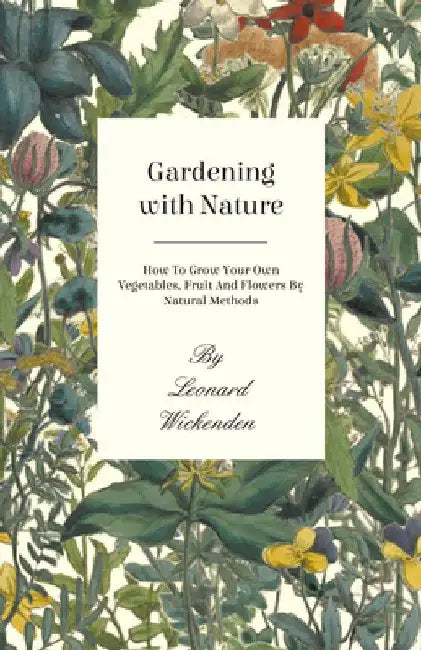 Gardening with Nature - How to Grow Your Own Vegetables, Fruit and Flowers by Natural Methods by Leonard Wickenden
