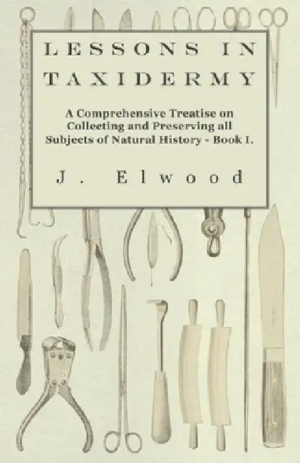Lessons in Taxidermy - A Comprehensive Treatise on Collecting and Preserving All Subjects of Natural History - Book I. by J. Elwood