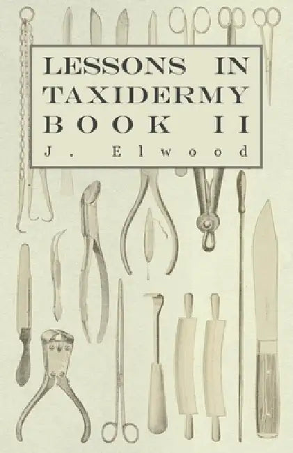 Lessons in Taxidermy - A Comprehensive Treatise on Collecting and Preserving all Subjects of Natural History - Book II. by J. Elwood