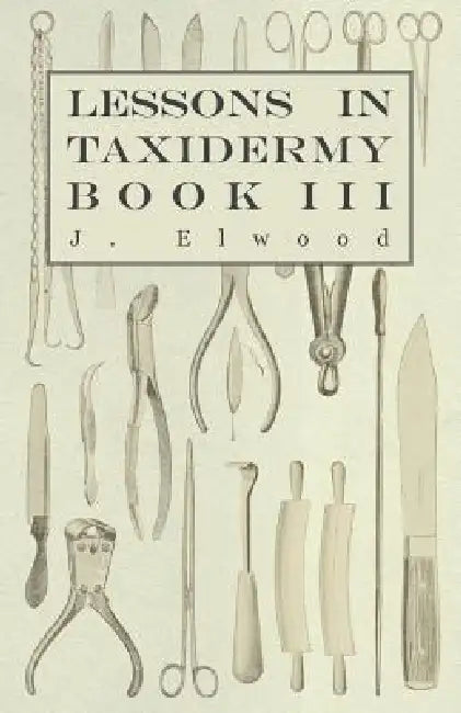 Lessons in Taxidermy - A Comprehensive Treatise on Collecting and Preserving all Subjects of Natural History - Book III. by J. Elwood