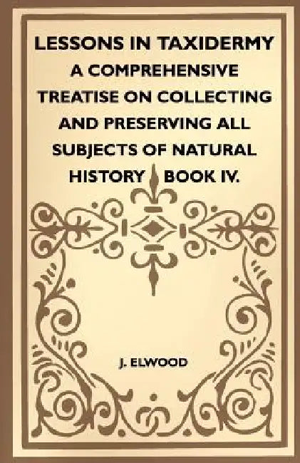 Lessons In Taxidermy - A Comprehensive Treatise On Collecting And Preserving All Subjects Of Natural History - Book IV. by J. Elwood