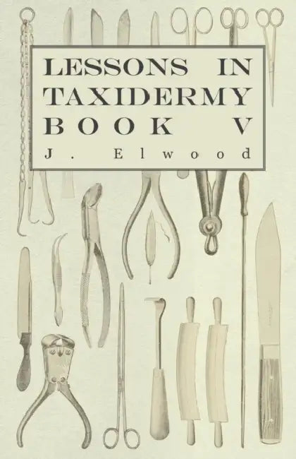 Lessons in Taxidermy - A Comprehensive Treatise on Collecting and Preserving All Subjects of Natural History - Book V. by J. Elwood