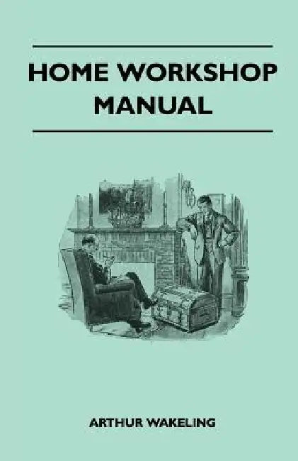 Home Workshop Manual - How To Make Furniture, Ship And Airplane Models, Radio Sets, Toys, Novelties, House And Garden Conveniences, Sporting Equipment by Arthur Wakeling