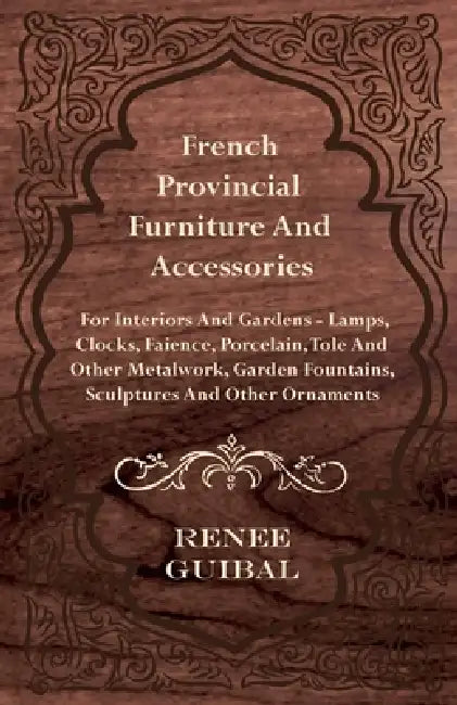 French Provincial - Furniture and Accessories - For Interiors and Gardens: Lamps - Clocks - Faience - Porcelain - Tole and Other Metalwork - Garden Fo by Renee Guibal
