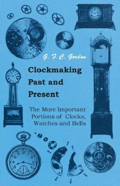 Clockmaking - Past and Present: With Which Is Incorporated the More Important Portions of 'Clocks, Watches and Bells, ' by the Late Lord Grimthorpe Re by G. F. C. Gordon