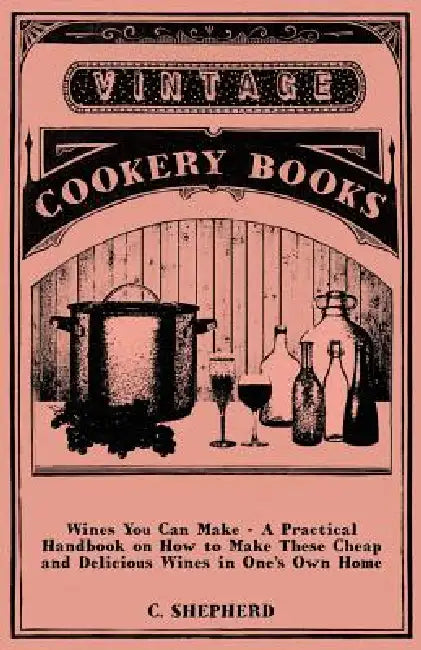 Wines You Can Make - A Practical Handbook on How to Make These Cheap and Delicious Wines in One's Own Home by C. Shepherd