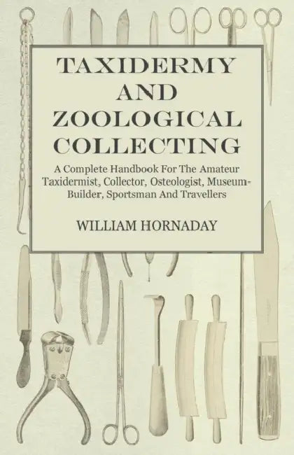 Taxidermy and Zoological Collecting - A Complete Handbook for the Amateur Taxidermist, Collector, Osteologist, Museum-Builder, Sportsman and Traveller by William Hornaday