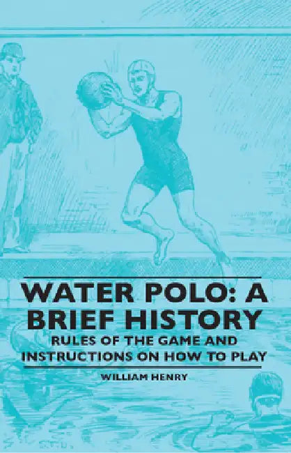 Water Polo: A Brief History, Rules of the Game and Instructions on How to Play by William Henry