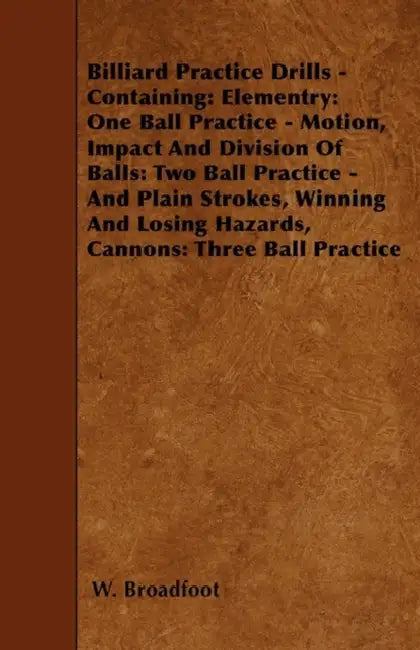 Billiard Practice Drills - Containing: Elementary: One Ball Practice - Motion, Impact and Division of Balls: Two Ball Practice and Plain Strokes, Winn by W. Broadfoot