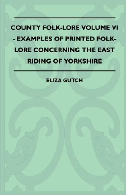 County Folk-Lore Volume VI - Examples of Printed Folk-Lore Concerning the East Riding of Yorkshire by Eliza Gutch