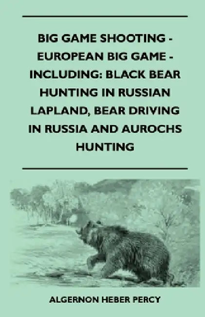 Big Game Shooting - European Big Game - Including: Black Bear Hunting In Russian Lapland, Bear Driving In Russia And Aurochs Hunting by Algernon Heber Percy