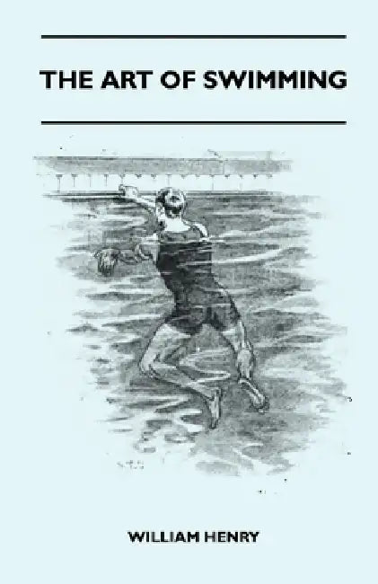The Art Of Swimming - Containing Some Tips On: The Breast-Stroke, The Leg Stroke, The Arm Movements, The Side Stroke And Swimming On Your Back by William Henry