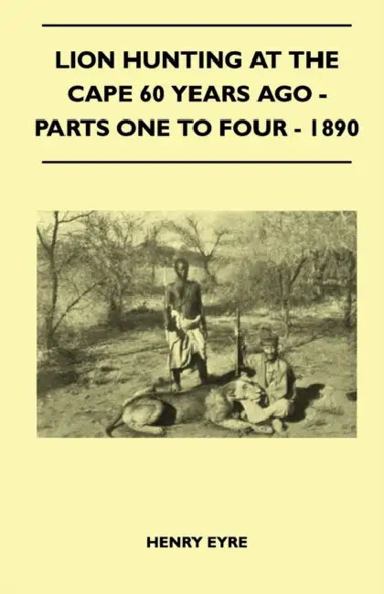 Lion Hunting at the Cape 60 Years Ago - Parts One to Four - 1890 by Henry Eyre