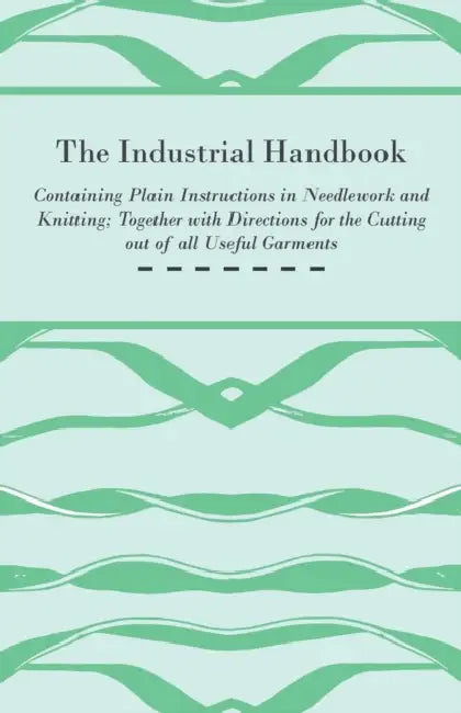 The Industrial Handbook - Containing Plain Instructions in Needlework and Knitting Together with Directions for the Cutting Out of All Useful Garments by Anon