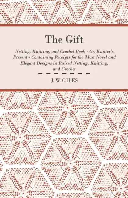 The Gift - Netting, Knitting, and Crochet Book - Or, Knitter's Present - Containing Receipts for the Most Novel and Elegant Designs in Raised Netting, by J. W. Giles