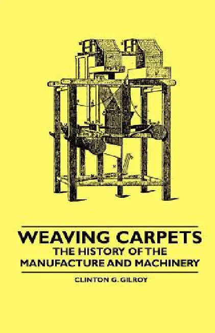 Weaving Carpets - The History of the Manufacture and Machinery by Clinton G. Gilroy