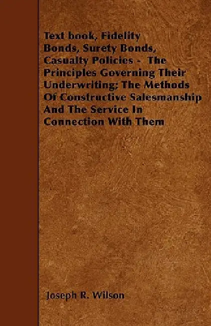 Text book, Fidelity Bonds, Surety Bonds, Casualty Policies - The Principles Governing Their Underwriting; The Methods Of Constructive Salesmanship And by Joseph R. Wilson