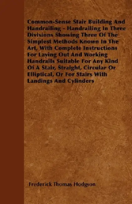 Common-Sense Stair Building and Handrailing - Handrailing in Three Divisions Showing Three of the Simplest Methods Known in the Art: With Complete Ins by Frederick Thomas Hodgson