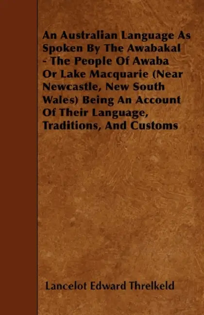 An Australian Language As Spoken By The Awabakal - The People Of Awaba Or Lake Macquarie (Near Newcastle, New South Wales) Being An Account Of Their L by Lancelot Edward Threlkeld