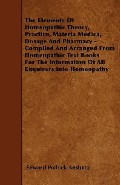 The Elements of Homeopathic Theory, Practice, Materia Medica, Dosage and Pharmacy - Compiled and Arranged from Homeopathic Text Books for the Informat by Edward Pollock Anshutz